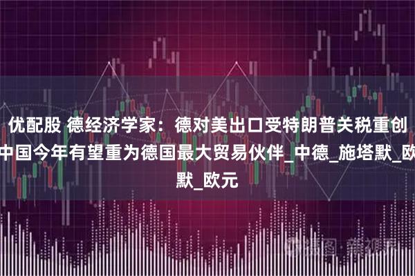 优配股 德经济学家：德对美出口受特朗普关税重创，中国今年有望重为德国最大贸易伙伴_中德_施塔默_欧元