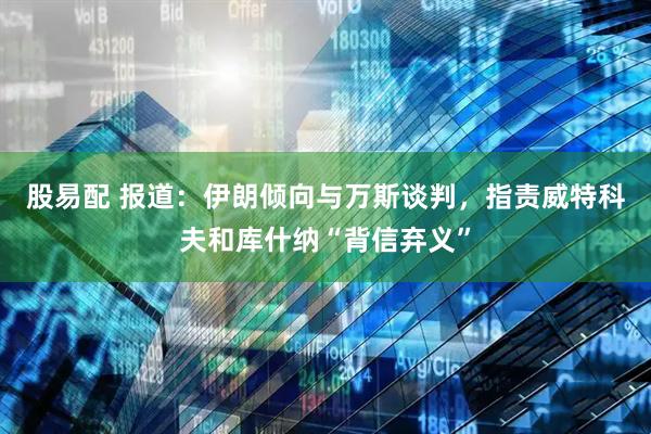 股易配 报道：伊朗倾向与万斯谈判，指责威特科夫和库什纳“背信弃义”
