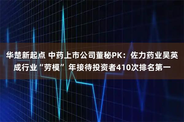华楚新起点 中药上市公司董秘PK:佐力药业吴英成行业“劳模” 年接待投资者410次排名第一