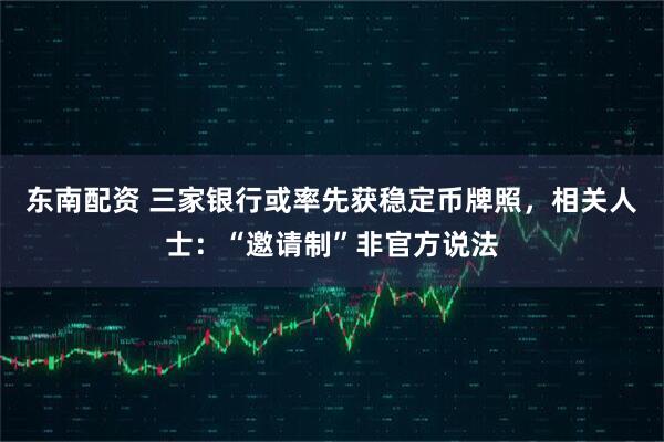 东南配资 三家银行或率先获稳定币牌照，相关人士：“邀请制”非官方说法