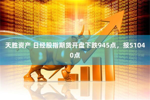 天胜资产 日经股指期货开盘下跌945点，报51040点