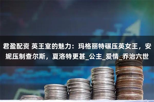 君盈配资 英王室的魅力：玛格丽特碾压英女王，安妮压制查尔斯，夏洛特更甚_公主_爱情_乔治六世
