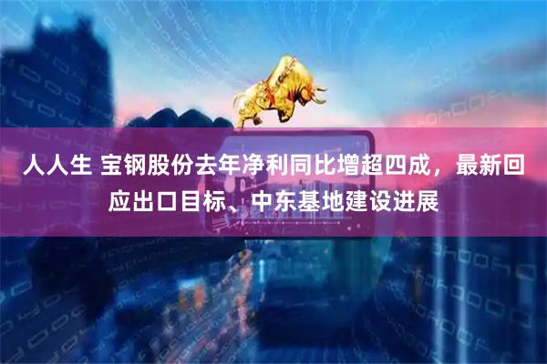 人人生 宝钢股份去年净利同比增超四成，最新回应出口目标、中东基地建设进展