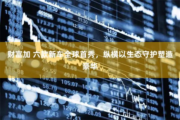 财富加 六款新车全球首秀，纵横以生态守护塑造豪华