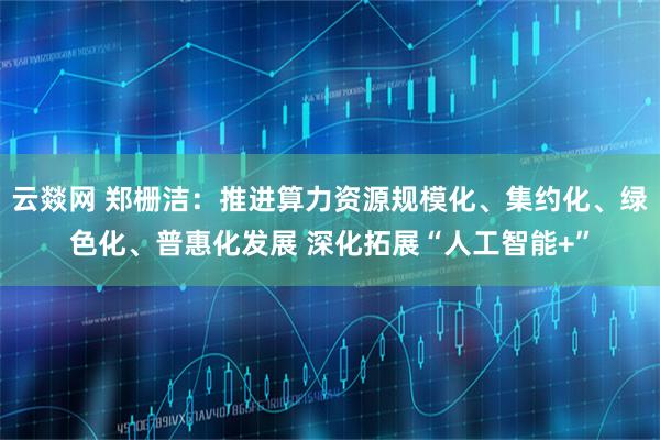 云燚网 郑栅洁：推进算力资源规模化、集约化、绿色化、普惠化发展 深化拓展“人工智能+”
