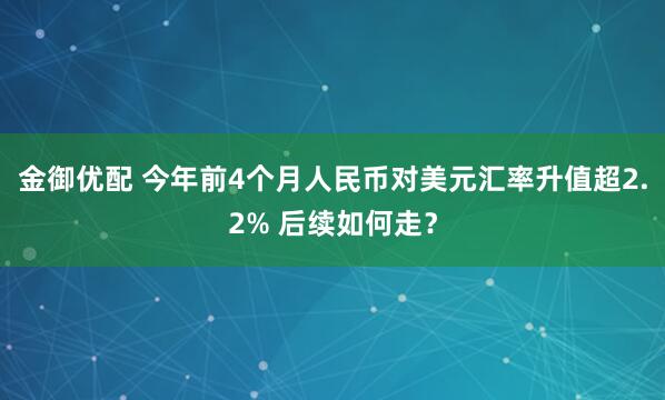 金御优配 今年前4个月人民币对美元汇率升值超2.2% 后续如何走？