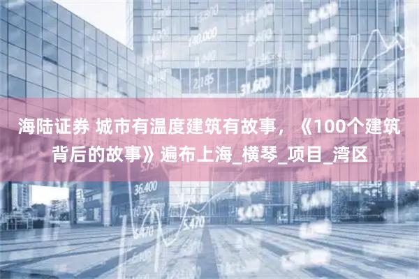 海陆证券 城市有温度建筑有故事,《100个建筑背后的故事》遍布上海_横琴_项目_湾区