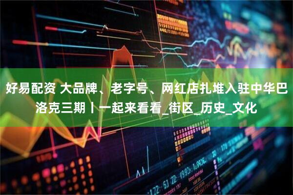 好易配资 大品牌、老字号、网红店扎堆入驻中华巴洛克三期丨一起来看看_街区_历史_文化
