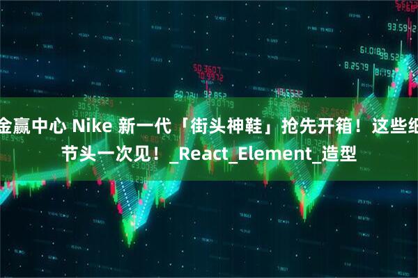 金赢中心 Nike 新一代「街头神鞋」抢先开箱！这些细节头一次见！_React_Element_造型