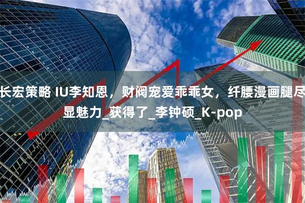 长宏策略 IU李知恩,财阀宠爱乖乖女,纤腰漫画腿尽显魅力_获得了_李钟硕_K-pop