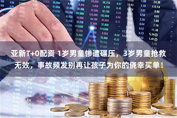 亚新T+0配资 1岁男童惨遭碾压，3岁男童抢救无效，事故频发别再让孩子为你的侥幸买单！