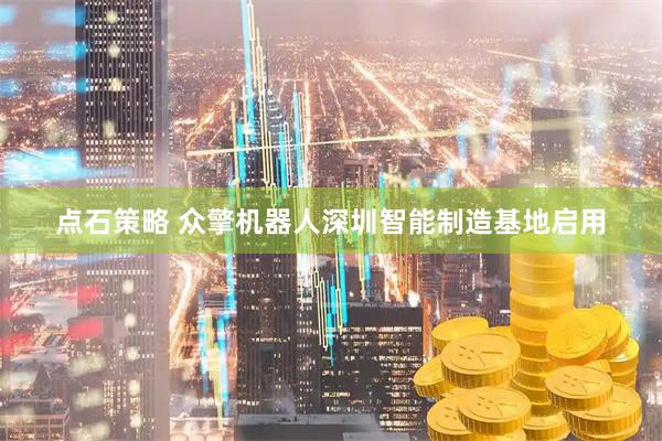点石策略 众擎机器人深圳智能制造基地启用