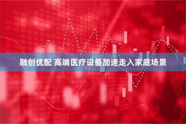 融创优配 高端医疗设备加速走入家庭场景
