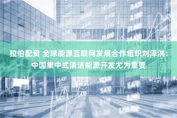 拉伯配资 全球能源互联网发展合作组织刘泽洪：中国集中式清洁能源开发尤为重要