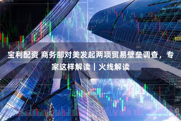 宝利配资 商务部对美发起两项贸易壁垒调查,专家这样解读|火线解读