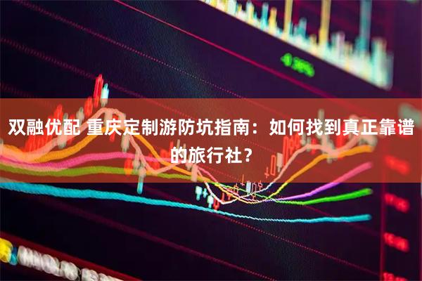 双融优配 重庆定制游防坑指南：如何找到真正靠谱的旅行社？