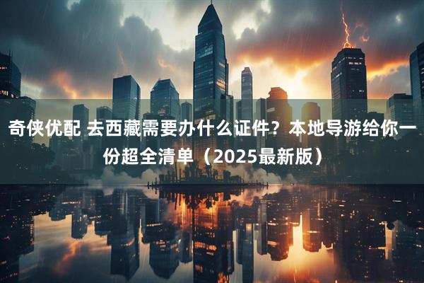 奇侠优配 去西藏需要办什么证件？本地导游给你一份超全清单（2025最新版）