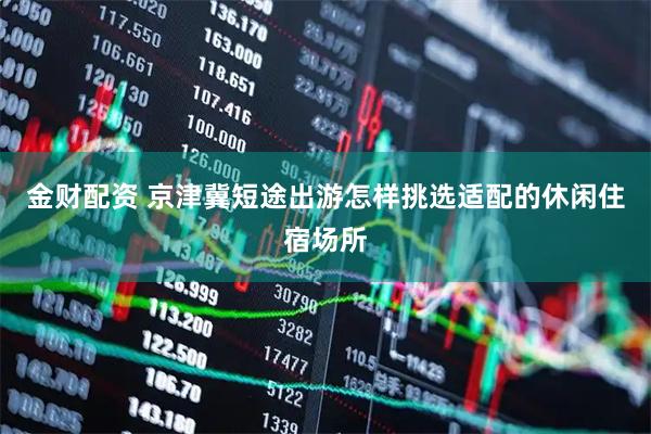 金财配资 京津冀短途出游怎样挑选适配的休闲住宿场所