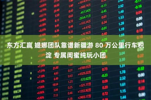 东方汇赢 媞娜团队靠谱新疆游 80 万公里行车积淀 专属闺蜜纯玩小团