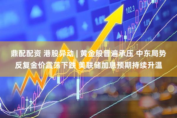 鼎配配资 港股异动 | 黄金股普遍承压 中东局势反复金价震荡下跌 美联储加息预期持续升温