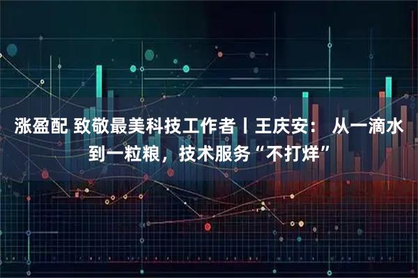 涨盈配 致敬最美科技工作者丨王庆安: 从一滴水到一粒粮,技术服务“不打烊”