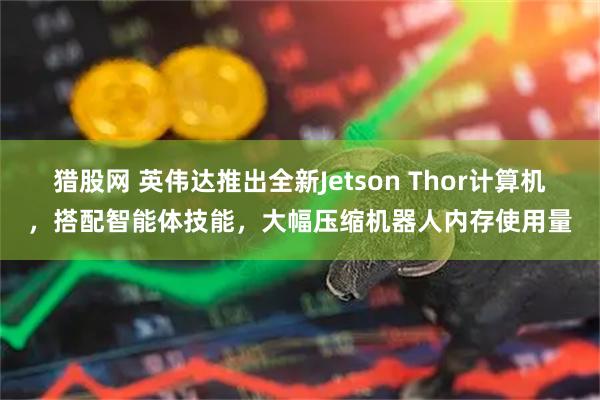 猎股网 英伟达推出全新Jetson Thor计算机，搭配智能体技能，大幅压缩机器人内存使用量