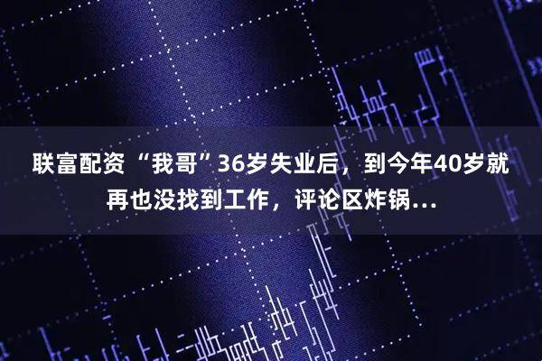联富配资 “我哥”36岁失业后，到今年40岁就再也没找到工作，评论区炸锅…